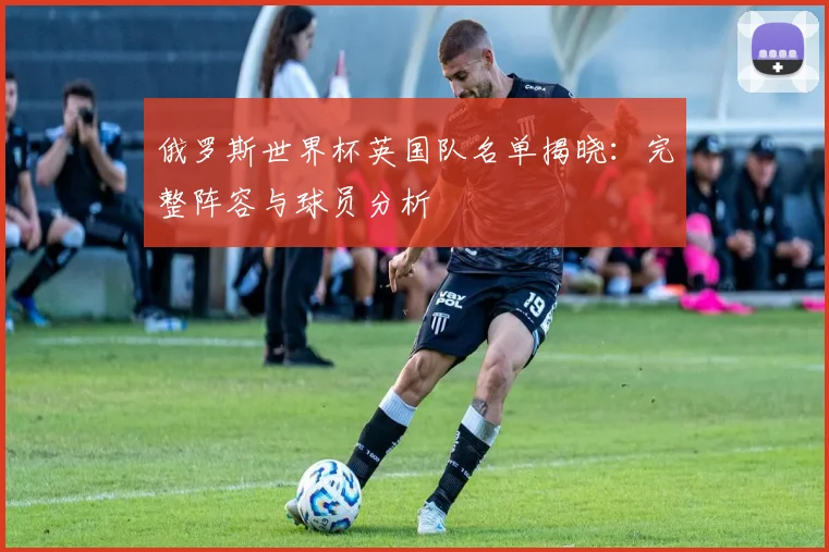 俄罗斯世界杯英国队名单揭晓:完整阵容与球员分析