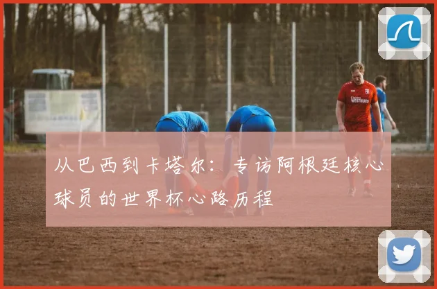 从巴西到卡塔尔：专访阿根廷核心球员的世界杯心路历程