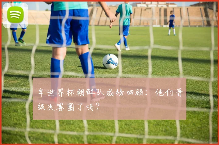 年世界杯朝鲜队成绩回顾：他们晋级决赛圈了吗？