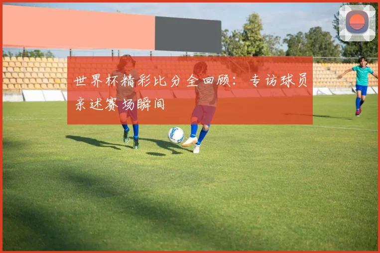 世界杯精彩比分全回顾:专访球员亲述赛场瞬间