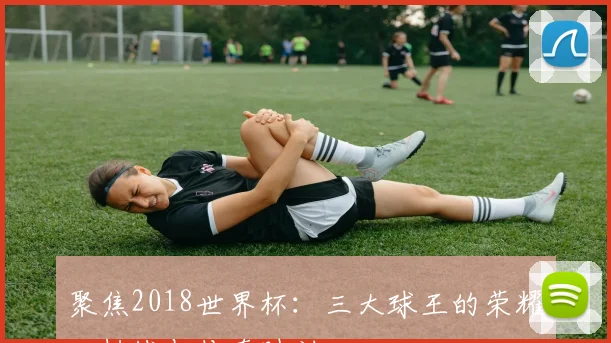 聚焦2018世界杯：三大球王的荣耀、挑战与传奇时刻