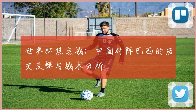 世界杯焦点战:中国对阵巴西的历史交锋与战术分析