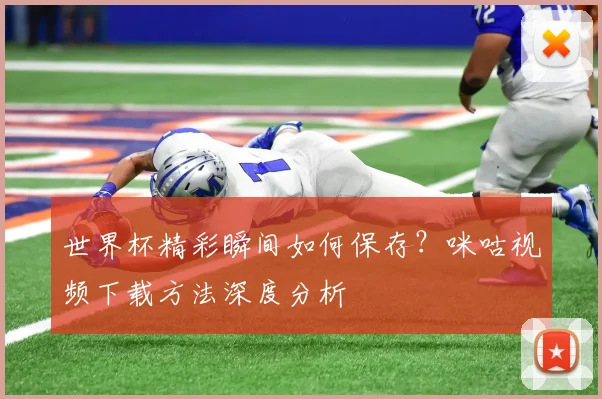 世界杯精彩瞬间如何保存?咪咕视频下载方法深度分析