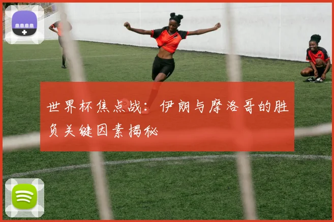世界杯焦点战:伊朗与摩洛哥的胜负关键因素揭秘