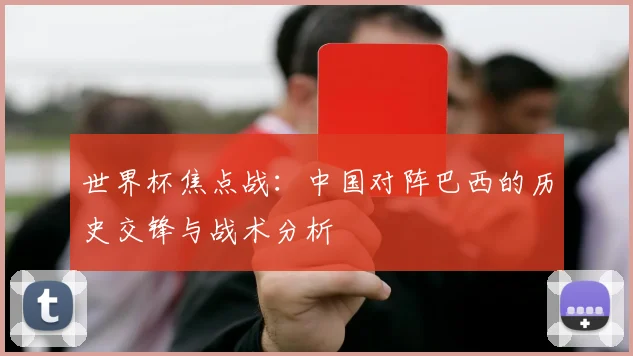 世界杯焦点战:中国对阵巴西的历史交锋与战术分析