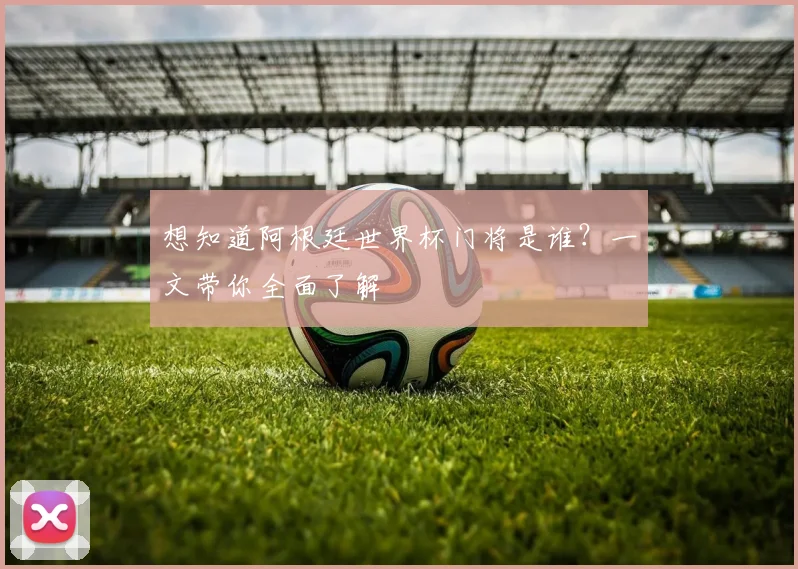 想知道阿根廷世界杯门将是谁?一文带你全面了解