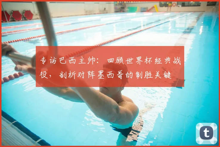 专访巴西主帅：回顾世界杯经典战役，剖析对阵墨西哥的制胜关键