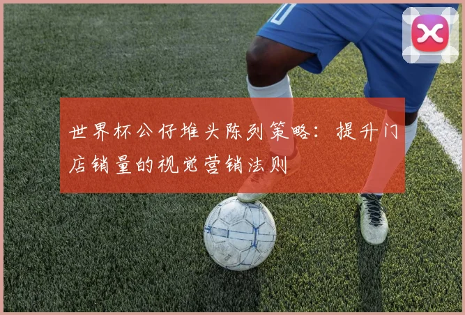 世界杯公仔堆头陈列策略:提升门店销量的视觉营销法则