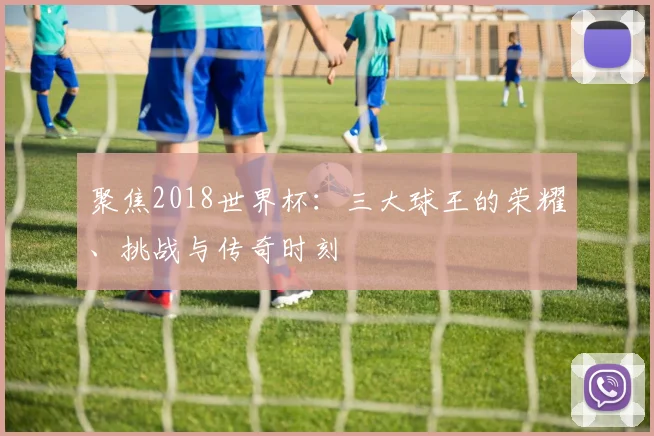聚焦2018世界杯:三大球王的荣耀、挑战与传奇时刻
