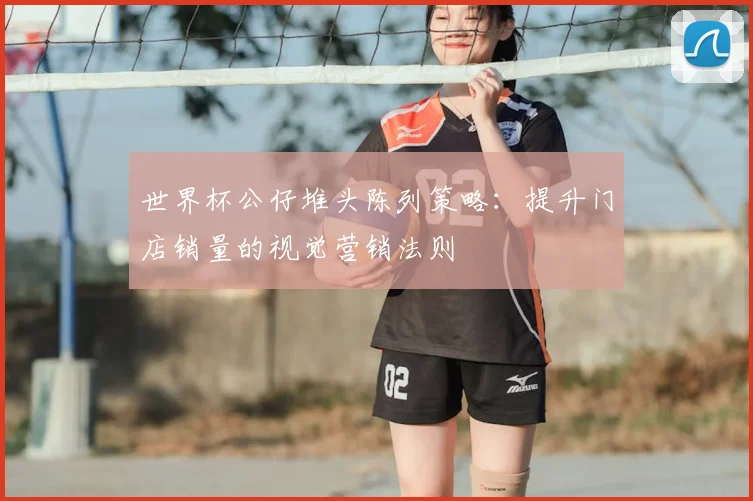世界杯公仔堆头陈列策略:提升门店销量的视觉营销法则