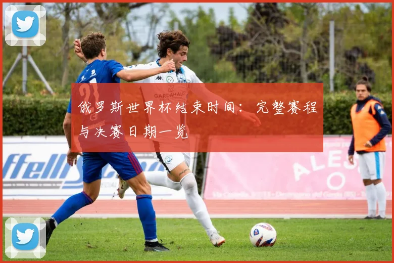 俄罗斯世界杯结束时间:完整赛程与决赛日期一览