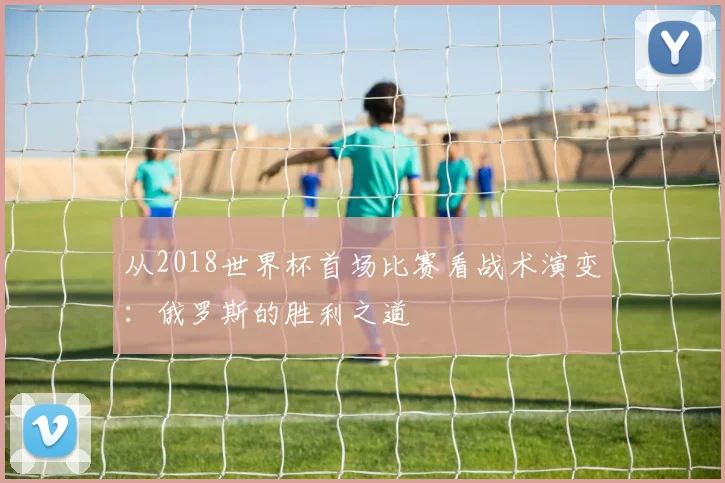 从2018世界杯首场比赛看战术演变:俄罗斯的胜利之道