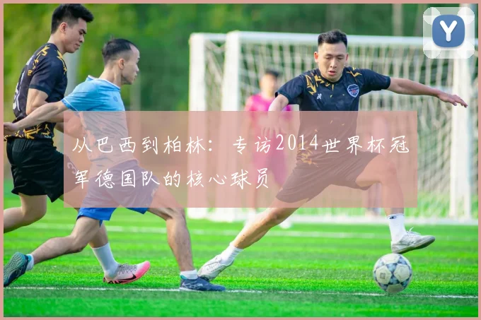 从巴西到柏林：专访2014世界杯冠军德国队的核心球员