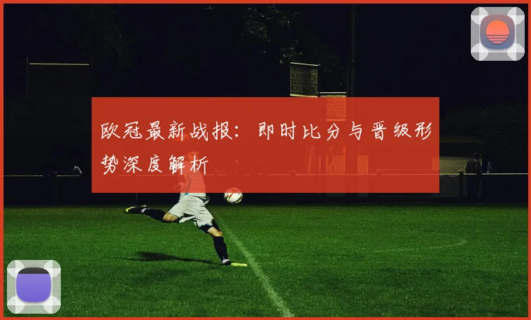 欧冠最新战报：即时比分与晋级形势深度解析