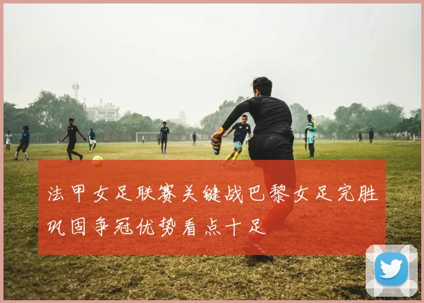 法甲女足联赛关键战巴黎女足完胜巩固争冠优势看点十足