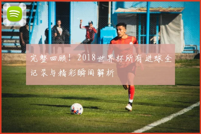 完整回顾！2018世界杯所有进球全记录与精彩瞬间解析