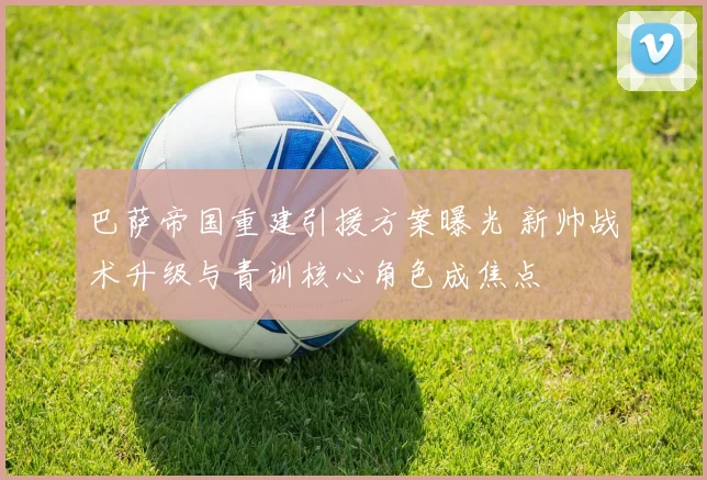 巴萨帝国重建引援方案曝光 新帅战术升级与青训核心角色成焦点