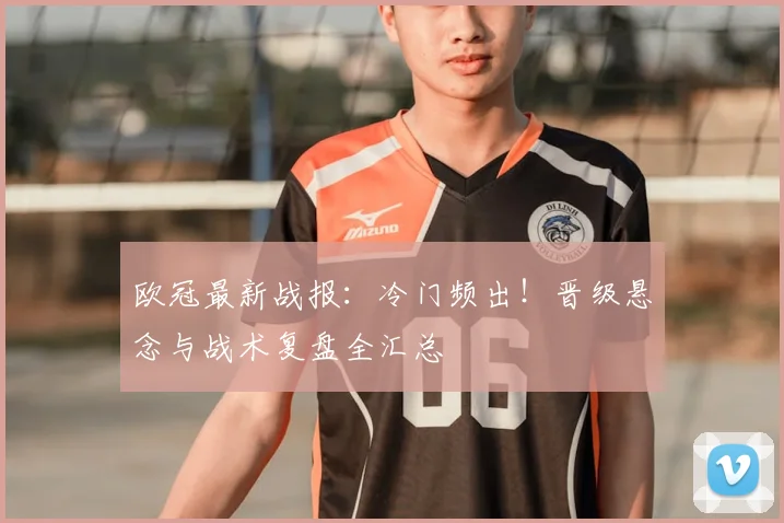 欧冠最新战报：冷门频出！晋级悬念与战术复盘全汇总