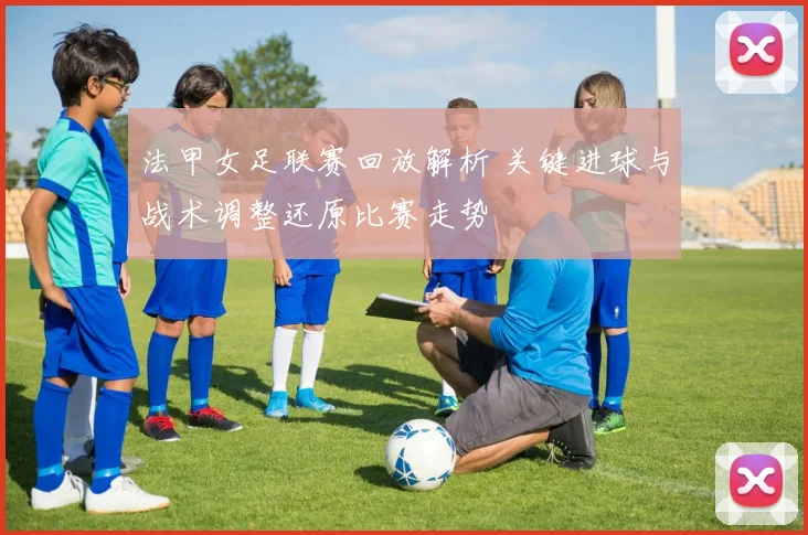 法甲女足联赛回放解析 关键进球与战术调整还原比赛走势