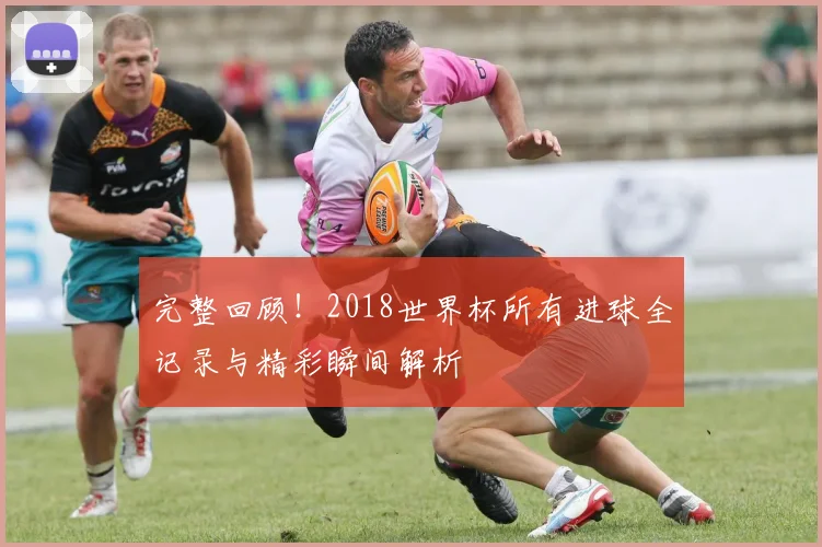 完整回顾！2018世界杯所有进球全记录与精彩瞬间解析