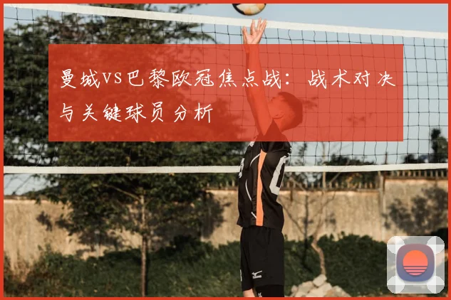 曼城vs巴黎欧冠焦点战：战术对决与关键球员分析