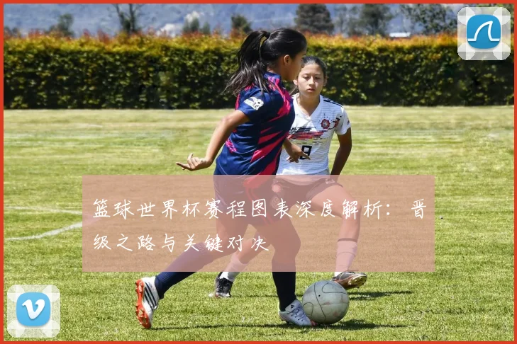 篮球世界杯赛程图表深度解析：晋级之路与关键对决